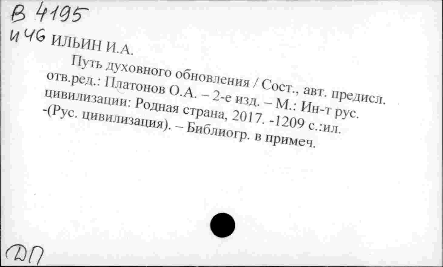 ﻿|й,
И ^6 ИЛЬИН И.А
Путь духовного обновления / Сост., авт. предисл. отв.ред.: 11латонов О.А. - 2-е изд. - М.: Ин-т рус. цивилизации: Родная страна, 2017. -1209 слил.
I -(Рус. цивилизация). - Библиогр. в примем.